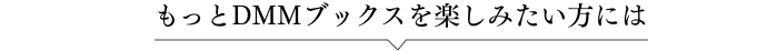 もっとDMMブックスを楽しみたい方には